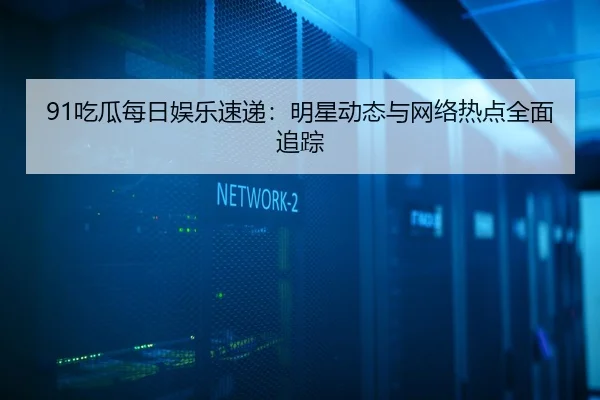 91吃瓜每日娱乐速递：明星动态与网络热点全面追踪